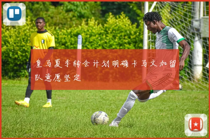 皇马夏季转会计划明确卡马文加留队意愿坚定