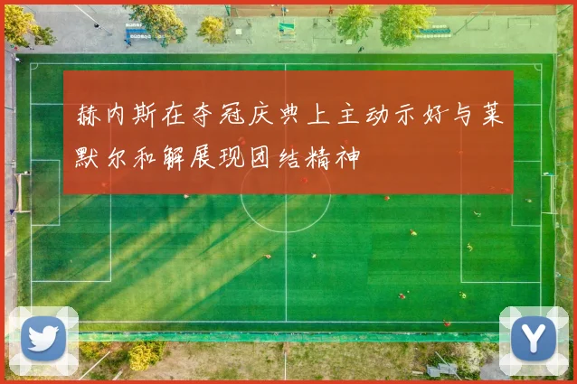 赫内斯在夺冠庆典上主动示好与莱默尔和解展现团结精神