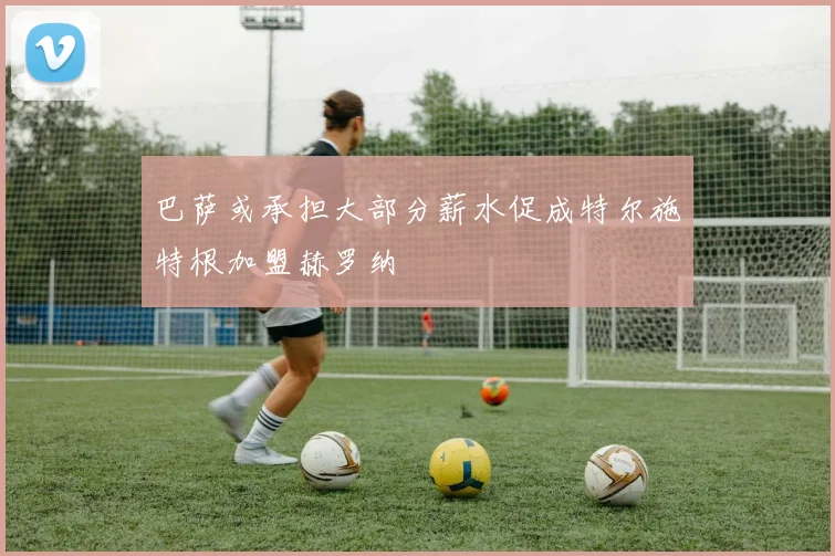 巴萨或承担大部分薪水促成特尔施特根加盟赫罗纳