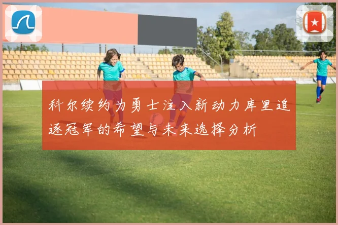 科尔续约为勇士注入新动力库里追逐冠军的希望与未来选择分析