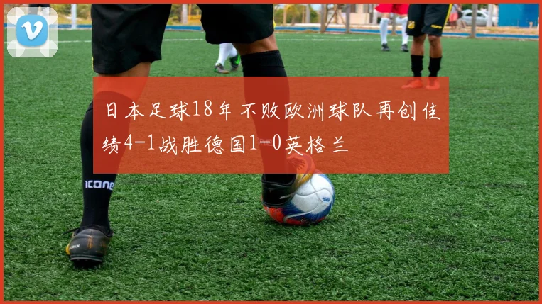 日本足球18年不败欧洲球队再创佳绩4-1战胜德国1-0英格兰