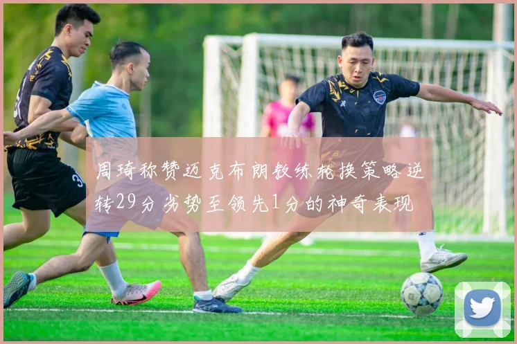 周琦称赞迈克布朗教练轮换策略逆转29分劣势至领先1分的神奇表现