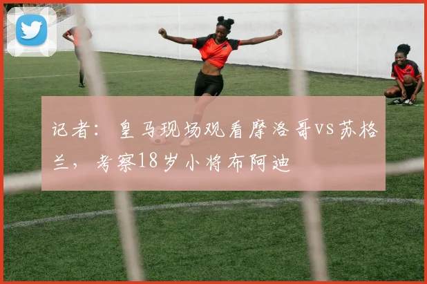 记者：皇马现场观看摩洛哥vs苏格兰，考察18岁小将布阿迪