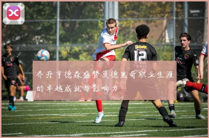 乔丹亨德森盛赞莫德里奇职业生涯的卓越成就与影响力