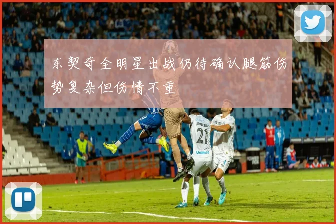 东契奇全明星出战仍待确认腿筋伤势复杂但伤情不重