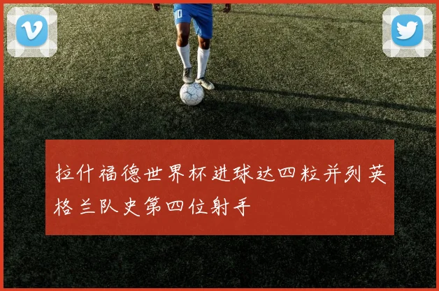 拉什福德世界杯进球达四粒并列英格兰队史第四位射手