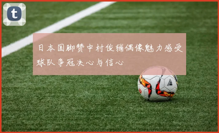 日本国脚赞中村俊辅偶像魅力感受球队争冠决心与信心