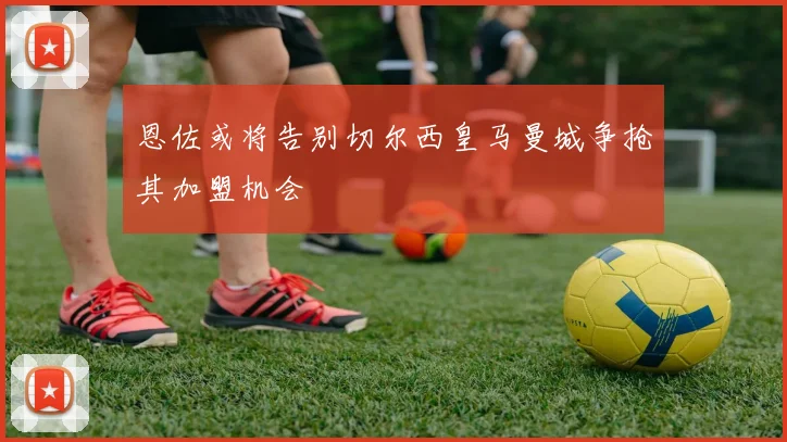 恩佐或将告别切尔西皇马曼城争抢其加盟机会