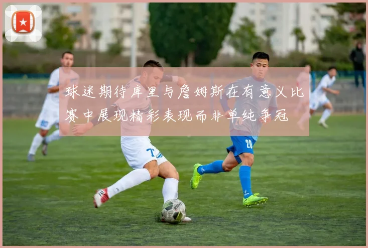 球迷期待库里与詹姆斯在有意义比赛中展现精彩表现而非单纯争冠