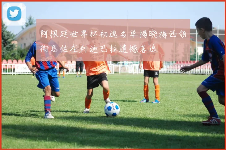 阿根廷世界杯初选名单揭晓梅西领衔恩佐在列迪巴拉遗憾落选