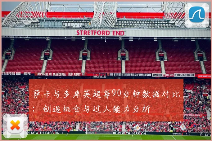 萨卡与多库英超每90分钟数据对比：创造机会与过人能力分析